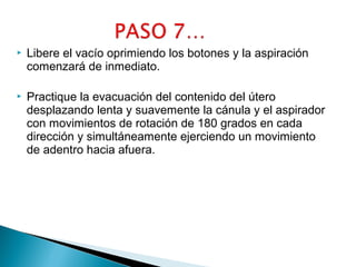 

Libere el vacío oprimiendo los botones y la aspiración
comenzará de inmediato.



Practique la evacuación del contenido del útero
desplazando lenta y suavemente la cánula y el aspirador
con movimientos de rotación de 180 grados en cada
dirección y simultáneamente ejerciendo un movimiento
de adentro hacia afuera.

 