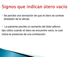 



Se percibe una sensación de que el útero se contrae
alrededor de la cánula
La paciente percibe un aumento del dolor pélvico

tipo cólico cuando el útero se encuentre vacío, lo cual
indica la presencia de una contracción.

 