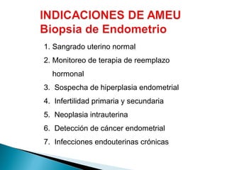 1. Sangrado uterino normal
2. Monitoreo de terapia de reemplazo
hormonal
3. Sospecha de hiperplasia endometrial
4. Infertilidad primaria y secundaria
5. Neoplasia intrauterina
6. Detección de cáncer endometrial
7. Infecciones endouterinas crónicas

 