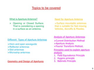 9
What is Aperture Antenna?
 Opening or Closed Surface.
That is considering a opening
in a surface as an antenna.
Topics to be covered
Need for Aperture Antenna
Surface mountable antennas
that is suitable for fast moving
Vehicles, Aircrafts & Missiles.
Different Types of Aperture Antennas
Horn and open waveguide
Reflector antennas
Slot antennas
Microstrip antennas
Analysis of Aperture Antennas
Current Distribution Method
Aperture Analysis
Fourier Transform Method.
Principles used to explain aperture
analysis
1. Field Equivalence Principle
2. Hygens principle
3. Babinets Principle
Geometry and Design of Apertures
 