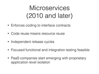 Microservices
(2010 and later)
• Enforces coding to interface contracts
• Code reuse means resource reuse
• Independent release cycles
• Focused functional and integration testing feasible
• PaaS companies start emerging with proprietary
application level isolation
 