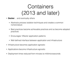 Containers 
(2013 and later)
• Docker… and eventually others
• Abstracts process isolation techniques and creates a common
nomenclature
• Best practices become achievable practices and so become adopted
practices
• Encourages 12factor application patterns
• Well deﬁned interface between application and infrastructure
• Infrastructure becomes application agnostic
• Applications become infrastructure agnostic
• Deployment times reduced from minutes to milli/microseconds
 