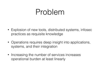 Problem
• Explosion of new tools, distributed systems, infosec
practices as requisite knowledge
• Operations requires deep insight into applications,
systems, and their integration
• Increasing the number of services increases
operational burden at least linearly
 