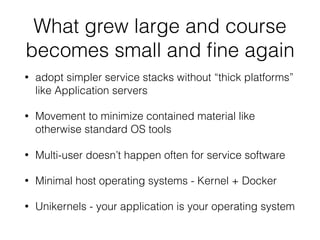 What grew large and course
becomes small and ﬁne again
• adopt simpler service stacks without “thick platforms”
like Application servers
• Movement to minimize contained material like
otherwise standard OS tools
• Multi-user doesn’t happen often for service software
• Minimal host operating systems - Kernel + Docker
• Unikernels - your application is your operating system
 