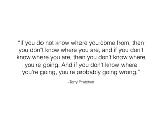 –Terry Pratchett
“If you do not know where you come from, then
you don't know where you are, and if you don't
know where you are, then you don't know where
you're going. And if you don't know where
you're going, you're probably going wrong.”
 