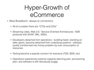 Hyper-Growth of
eCommerce
• Mass Broadband - always-on connections
• All of a sudden there are “CTOs and CIOs”
• Streaming video, Web 2.0, “Service Oriented Architectures,” B2B
protocols with SOAP, XML, WSDL
• Developers detached from operations - building faster, standing on
taller giants, become detached from underlying systems - software
quality transformed into money problem by over consumption of
resources
• Testing become a popular concern for everyone (TDD, BDD, etc)
• Operations experiences extreme capacity planning pain, provisioning
pain, and software is still ridiculously buggy
 