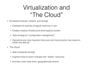 Virtualization and 
“The Cloud”
• Virtualized compute, network, and storage
• Explodes the quantity of logical machines in use
• Creates massive infrastructure level logistics burden
• Tools emerge for “conﬁguration management”
• Operations are more important than ever and improving but now require a
whole new skill set
• “The Cloud”
• IaaS companies emerge
• Augment slow on-prem changes with “elastic” resources
• provides Lower lead times, geographically diverse
 