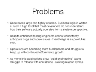 Problems
• Code bases large and tightly coupled. Business logic is written
at such a high level that most developers do not understand
how their software actually operates from a system perspective.
• Despite enhanced testing engineers cannot consistently
anticipate bugs and scale issues. Event triage is as painful as
ever.
• Operations are becoming more burdensome and struggle to
keep up with continued eCommerce growth.
• As monolithic applications grow “build engineering” teams
struggle to release with conﬁdence - slowing release cycles.
 