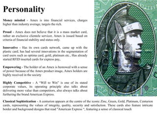 Personality
Money minded - Amex is into financial services, charges
higher than industry average, targets the rich.
Proud - Amex does not believe that it is a mass market card,
rather an exclusive clientele servicer, Amex is issued based on
criteria of financial stability and status only.
Innovative - Has its own cards network, came up with the
plastic card, has had several innovations in the segmentation of
card users such as optima card, gold, platinum etc., Has already
started RFID inserted cards for express pay,.
Empowering - The holder of an Amex is bestowed with a sense
of power because of the Amex product image, Amex holders are
highly received in the society
Highly Competitive - A “Will to Win” is one of its stated
corporate values, its operating principle also talks about
delivering more value than competitors, also always talks about
furthering the brand American Express.
Classical Sophistication - A centurion appears at the centre of the iconic Zinc, Green, Gold, Platinum, Centurion
cards, representing the values of integrity, quality, security and satisfaction. These cards also feature intricate
border and background designs that read "American Express “, featuring a sense of classical touch
 