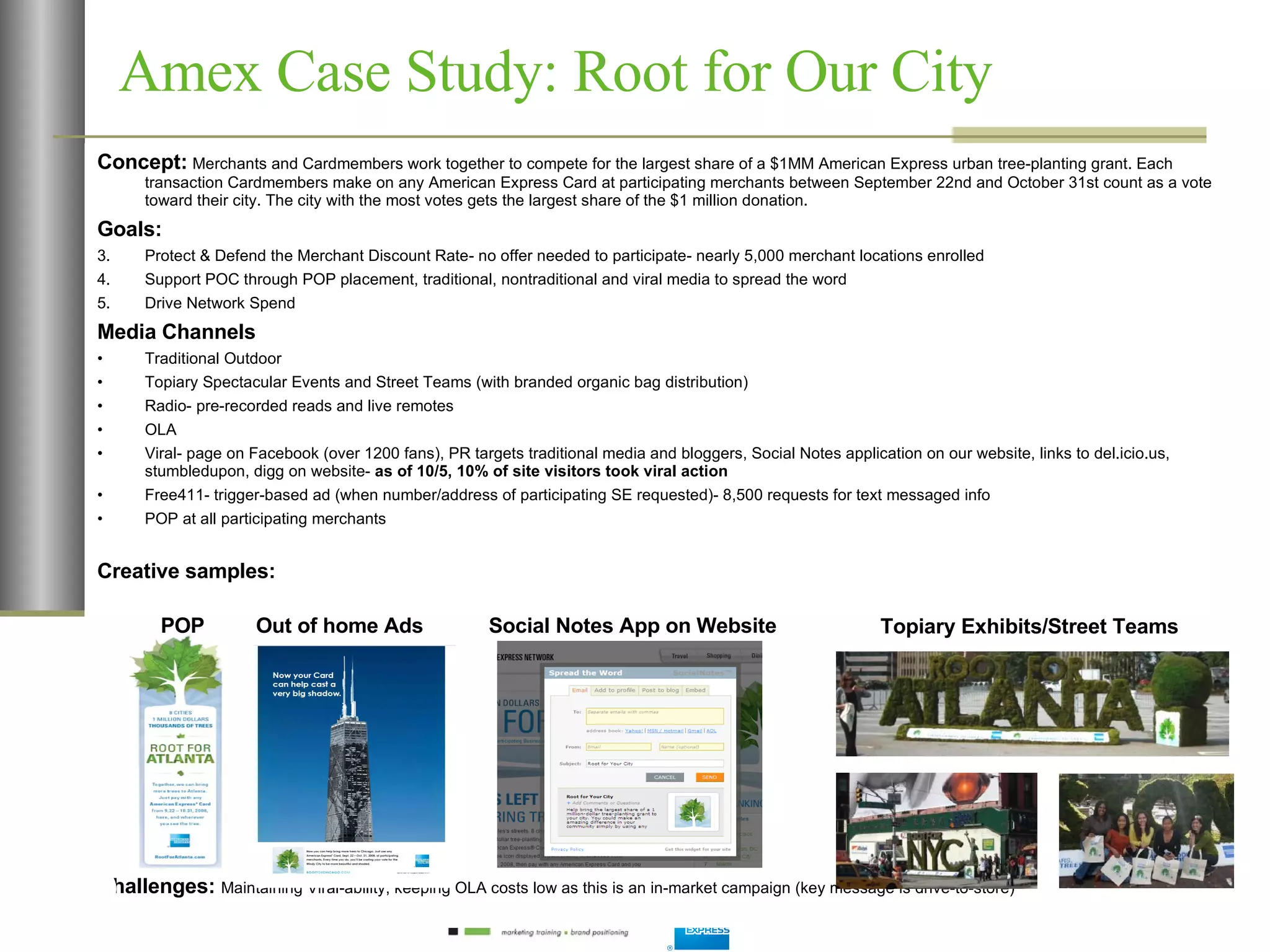 Amex Case Study: Root for Our City Concept:   Merchants and Cardmembers work together to compete for the largest share of a $1MM American Express urban tree-planting grant. Each transaction Cardmembers make on any American Express Card at participating merchants between September 22nd and October 31st count as a vote toward their city. The city with the most votes gets the largest share of the $1 million donation. Goals:  Protect & Defend the Merchant Discount Rate- no offer needed to participate- nearly 5,000 merchant locations enrolled Support POC through POP placement, traditional, nontraditional and viral media to spread the word Drive Network Spend Media Channels Traditional Outdoor Topiary Spectacular Events and Street Teams (with branded organic bag distribution) Radio- pre-recorded reads and live remotes OLA Viral- page on Facebook (over 1200 fans), PR targets traditional media and bloggers, Social Notes application on our website, links to del.icio.us, stumbledupon, digg on website-  as of 10/5, 10% of site visitors took viral action Free411- trigger-based ad (when number/address of participating SE requested)- 8,500 requests for text messaged info POP at all participating merchants Creative samples: Challenges:  Maintaining Viral-ability, keeping OLA costs low as this is an in-market campaign (key message is drive-to-store) POP Out of home Ads Topiary Exhibits/Street Teams Social Notes App on Website 