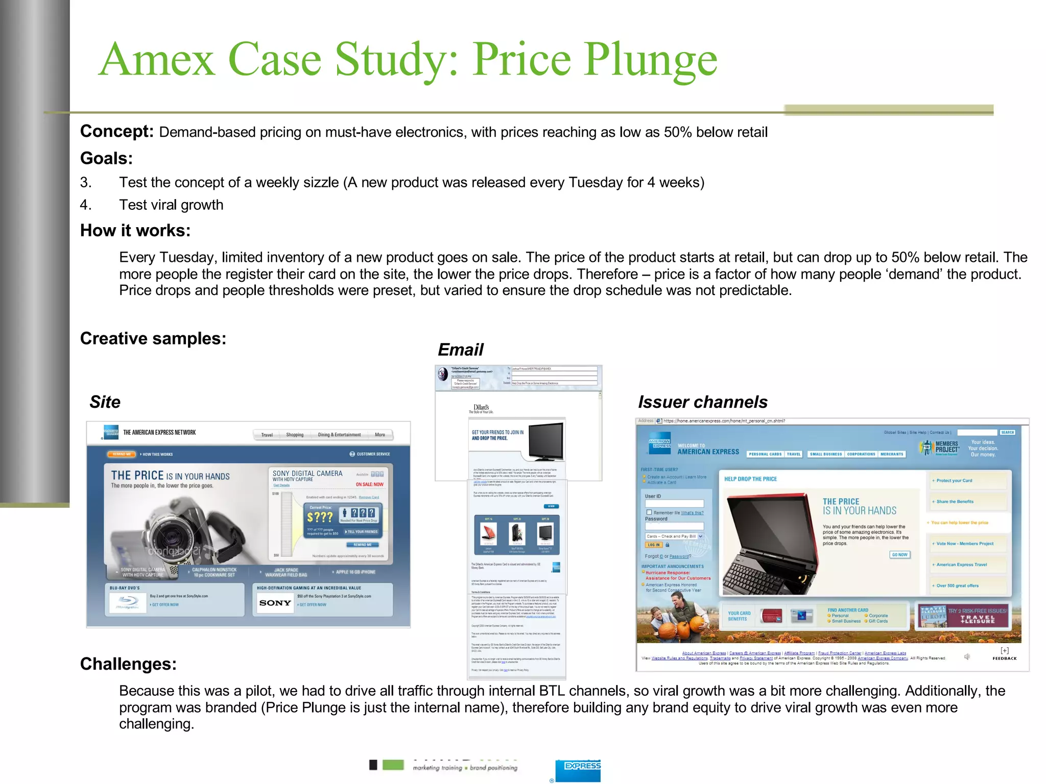 Amex Case Study: Price Plunge Concept:  Demand-based pricing on must-have electronics, with prices reaching as low as 50% below retail Goals:  Test the concept of a weekly sizzle (A new product was released every Tuesday for 4 weeks) Test viral growth How it works: Every Tuesday, limited inventory of a new product goes on sale. The price of the product starts at retail, but can drop up to 50% below retail. The more people the register their card on the site, the lower the price drops. Therefore – price is a factor of how many people ‘demand’ the product. Price drops and people thresholds were preset, but varied to ensure the drop schedule was not predictable.  Creative samples: Challenges: Because this was a pilot, we had to drive all traffic through internal BTL channels, so viral growth was a bit more challenging. Additionally, the program was branded (Price Plunge is just the internal name), therefore building any brand equity to drive viral growth was even more challenging.  Site Email Issuer channels 