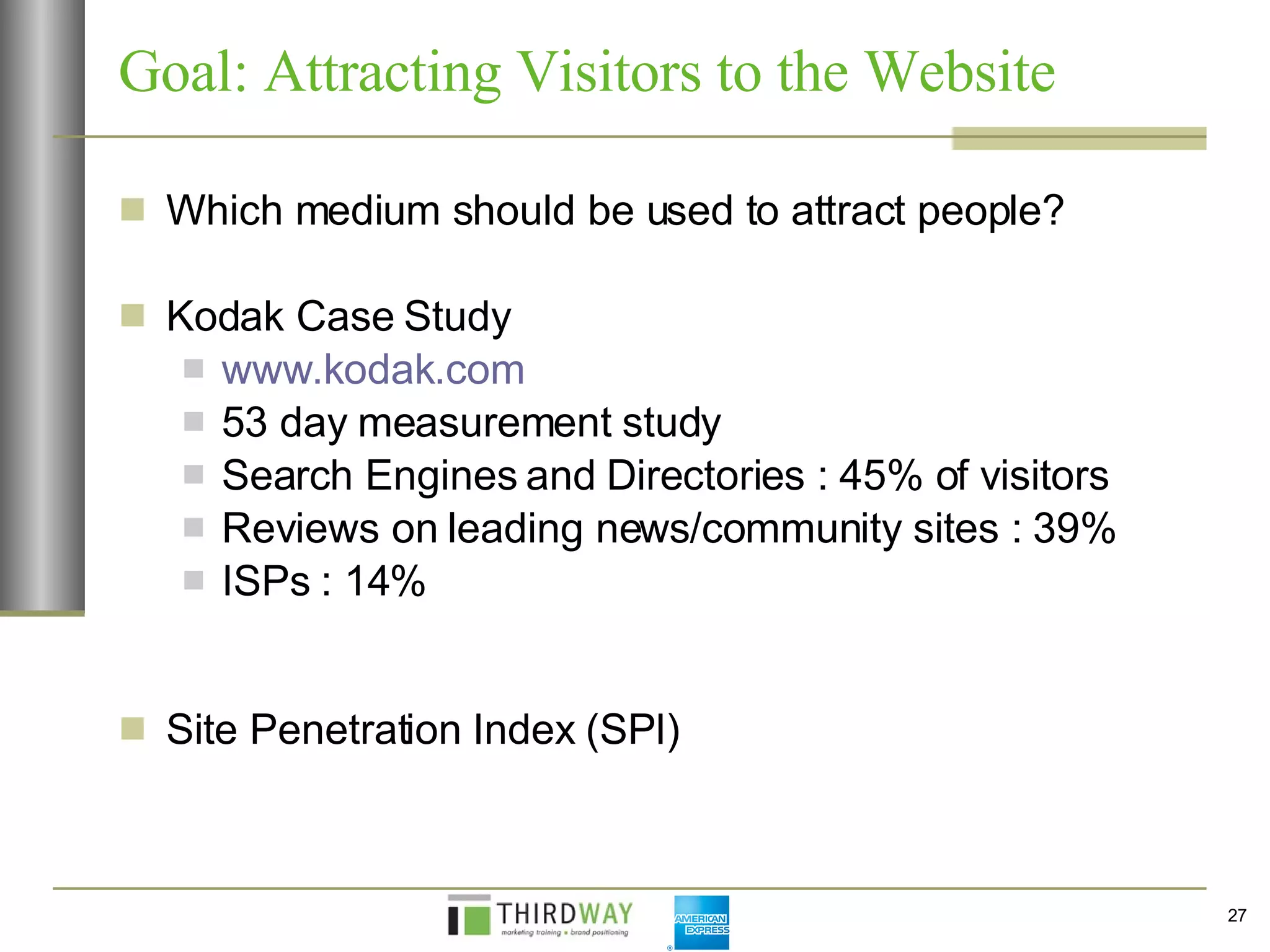 Goal: Attracting Visitors to the Website Which medium should be used to attract people? Kodak Case Study www.kodak.com   53 day measurement study  Search Engines and Directories : 45% of visitors Reviews on leading news/community sites : 39% ISPs : 14% Site Penetration Index (SPI) 