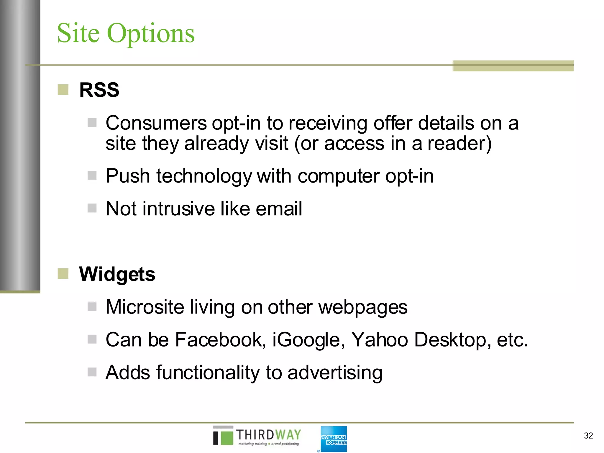 Site Options  RSS Consumers opt-in to receiving offer details on a site they already visit (or access in a reader) Push technology with computer opt-in  Not intrusive like email Widgets Microsite living on other webpages Can be Facebook, iGoogle, Yahoo Desktop, etc. Adds functionality to advertising 
