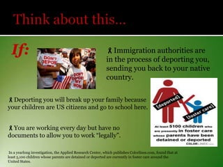 If:

Immigration authorities are
in the process of deporting you,
sending you back to your native
country.

Deporting you will break up your family because
your children are US citizens and go to school here.
You are working every day but have no
documents to allow you to work “legally”.
In a yearlong investigation, the Applied Research Center, which publishes Colorlines.com, found that at
least 5,100 children whose parents are detained or deported are currently in foster care around the
United States.

 