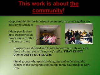 •Opportunities for the immigrant community to come together are
not easy to arrange:
•Many people don’t
have transportation
•Work days are often
10 hours or more
•Programs established and funded for outreach only work for
those who can get to the agency’s office. THAT IS NOT
COMMUNITY OUTREACH.
•Small groups who speak the language and understand the
culture of the immigrant community rarely have funds to work
with.

 