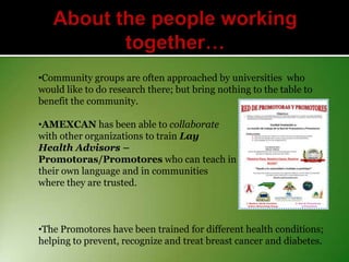 •Community groups are often approached by universities who
would like to do research there; but bring nothing to the table to
benefit the community.
•AMEXCAN has been able to collaborate
with other organizations to train Lay
Health Advisors –
Promotoras/Promotores who can teach in
their own language and in communities
where they are trusted.

•The Promotores have been trained for different health conditions;
helping to prevent, recognize and treat breast cancer and diabetes.

 