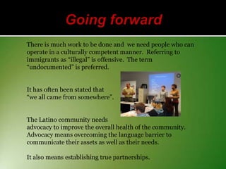 There is much work to be done and we need people who can
operate in a culturally competent manner. Referring to
immigrants as “illegal” is offensive. The term
“undocumented” is preferred.
It has often been stated that
“we all came from somewhere”.
The Latino community needs
advocacy to improve the overall health of the community.
Advocacy means overcoming the language barrier to
communicate their assets as well as their needs.
It also means establishing true partnerships.

 