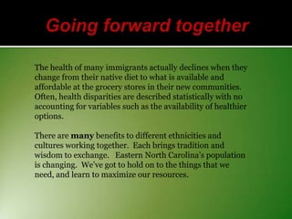 The health of many immigrants actually declines when they
change from their native diet to what is available and
affordable at the grocery stores in their new communities.
Often, health disparities are described statistically with no
accounting for variables such as the availability of healthier
options.
There are many benefits to different ethnicities and
cultures working together. Each brings tradition and
wisdom to exchange. Eastern North Carolina’s population
is changing. We’ve got to hold on to the things that we
need, and learn to maximize our resources.

 