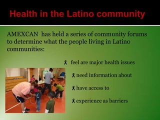 AMEXCAN has held a series of community forums
to determine what the people living in Latino
communities:
 feel are major health issues
need information about
have access to
experience as barriers

 