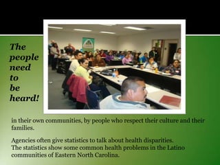 The
people
need
to
be
heard!
in their own communities, by people who respect their culture and their
families.
Agencies often give statistics to talk about health disparities.
The statistics show some common health problems in the Latino
communities of Eastern North Carolina.

 