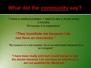 “I have a medical problem, I need to see a doctor every
3 months.
Of course, it is expensive.”

“They humiliate me because I do
not have an insurance.”
“My husband is in the hospital. He is not well treated because he is
an immigrant.”

“I have been really sick but I could not go to see
the doctor because I do not have an insurance. I
am not qualified for Medicaid.”

 