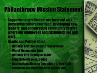 Philanthropy Mission Statement Supports nonprofits that are involved with preserving cultural heritage, developing new leaders, and encouraging community service where our employees and customers live and work Grants and Partnerships National Trust for Historic Preservation World Monuments Fund National Arts Strategies in DC English Heritage in London International Rescue Committee in New York American Red Cross Disaster Relief Fund 
