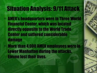 Situation Analysis: 9/11 Attack AMEX’s headquarters were in Three World Financial Center, which was located directly opposite to the World Trade Center and suffered considerable damage More than 4,000 AMEX employees were in Lower Manhattan during the attacks. Eleven lost their lives.  