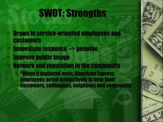 SWOT: Strengths Draws in service-oriented employees and customers Immediate response --> genuine  Improve public image Network and reputation in the community “ When it mattered most, American Express employees acted instinctively to help their customers, colleagues, neighbors and community” 