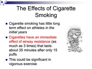 The Effects of Cigarette
Smoking
 Cigarette smoking has little long
term effect on athletes in the
initial years
 Cigarettes have an immediate
effect of airway resistance (as
much as 3 times) that lasts
about 35 minutes after only 15
puffs
 This could be significant in
vigorous exercise
 