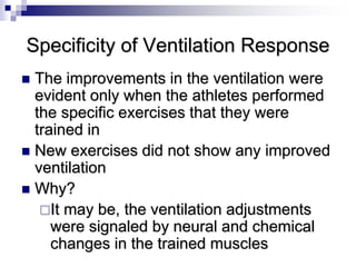 Specificity of Ventilation Response
 The improvements in the ventilation were
evident only when the athletes performed
the specific exercises that they were
trained in
 New exercises did not show any improved
ventilation
 Why?
It may be, the ventilation adjustments
were signaled by neural and chemical
changes in the trained muscles
 