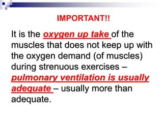 It is the oxygen up take of the
muscles that does not keep up with
the oxygen demand (of muscles)
during strenuous exercises –
pulmonary ventilation is usually
adequate – usually more than
adequate.
IMPORTANT!!
 