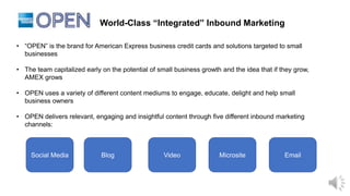 World-Class “Integrated” Inbound Marketing
• “OPEN” is the brand for American Express business credit cards and solutions targeted to small
businesses
• The team capitalized early on the potential of small business growth and the idea that if they grow,
AMEX grows
• OPEN uses a variety of different content mediums to engage, educate, delight and help small
business owners
• OPEN delivers relevant, engaging and insightful content through five different inbound marketing
channels:
Social Media Blog Video Microsite Email
 