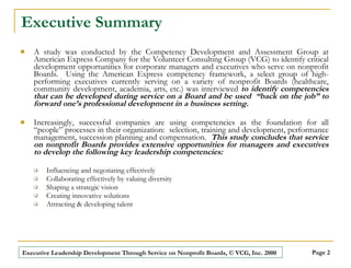 Executive Summary A study was conducted by the Competency Development and Assessment Group at American Express Company for the Volunteer Consulting Group (VCG) to identify critical development opportunities for corporate managers and executives who serve on nonprofit Boards.  Using the American Express competency framework, a select group of high-performing executives currently serving on a variety of nonprofit Boards (healthcare, community development, academia, arts, etc.) was interviewed  to identify competencies that can be developed during service on a Board and be used  “back on the job” to forward one’s professional development in a business setting. Increasingly, successful companies are using competencies as the foundation for all “people” processes in their organization:  selection, training and development, performance management, succession planning and compensation.  This study concludes that service on nonprofit Boards provides extensive opportunities for managers and executives to develop the following key leadership competencies: Influencing and negotiating effectively Collaborating effectively by valuing diversity Shaping a strategic vision Creating innovative solutions Attracting & developing talent 