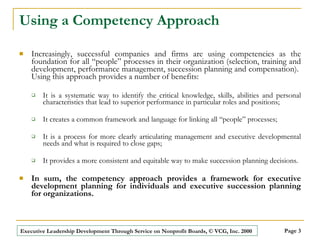 Using a Competency Approach Increasingly, successful companies and firms are using competencies as the foundation for all “people” processes in their organization (selection, training and development, performance management, succession planning and compensation).  Using this approach provides a number of benefits:  It is a systematic way to identify the critical knowledge, skills, abilities and personal characteristics that lead to superior performance in particular roles and positions; It creates a common framework and language for linking all “people” processes; It is a process for more clearly articulating management and executive developmental needs and what is required to close gaps; It provides a more consistent and equitable way to make succession planning decisions. In sum, the competency approach provides a framework for executive development planning for individuals and executive succession planning for organizations.   