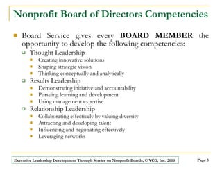 Nonprofit Board of Directors Competencies Board Service gives every  BOARD MEMBER  the opportunity to develop the following competencies:   Thought Leadership Creating innovative solutions Shaping strategic vision Thinking conceptually and analytically Results Leadership Demonstrating initiative and accountability  Pursuing learning and development Using management expertise Relationship Leadership Collaborating effectively by valuing diversity  Attracting and developing talent Influencing and negotiating effectively Leveraging networks 