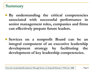 Summary By understanding the critical competencies associated with successful performance in senior management roles, companies and firms can effectively prepare future leaders.  Services on a nonprofit Board can be an integral component of an executive leadership development strategy by facilitating the development of key leadership competencies. 