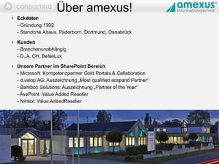 Dokumentation
CONSULTING
• Eckdaten
- Gründung 1992
- Standorte Ahaus, Paderborn, Dortmund, Osnabrück
• Kunden
- Branchenunabhängig
- D, A, CH, BeNeLux
• Unsere Partner im SharePoint Bereich
- Microsoft: Kompetenzpartner Gold Portals & Collaboration
- d.velop AG: Auszeichnung „Most qualified ecspand Partner“
- Bamboo Solutions: Auszeichnung „Partner of the Year“
- AvePoint: Value Added Reseller
- Nintex: Value AddedReseller
09.05.2014 2
Über amexus!
 