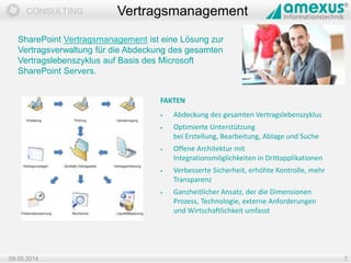 Dokumentation
CONSULTING
09.05.2014 7
Vertragsmanagement
SharePoint Vertragsmanagement ist eine Lösung zur
Vertragsverwaltung für die Abdeckung des gesamten
Vertragslebenszyklus auf Basis des Microsoft
SharePoint Servers.
FAKTEN
• Abdeckung des gesamten Vertragslebenszyklus
• Optimierte Unterstützung
bei Erstellung, Bearbeitung, Ablage und Suche
• Offene Architektur mit
Integrationsmöglichkeiten in Drittapplikationen
• Verbesserte Sicherheit, erhöhte Kontrolle, mehr
Transparenz
• Ganzheitlicher Ansatz, der die Dimensionen
Prozess, Technologie, externe Anforderungen
und Wirtschaftlichkeit umfasst
 