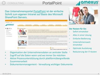 Dokumentation
CONSULTING
09.05.2014 8
PortalPoint
Das Unternehmensportal PortalPoint ist der einfache
Schritt zum eigenen Intranet auf Basis des Microsoft
SharePoint Servers.
Der Nutzen für Sie:
• Sofort einsetzbar
• Alles in einer Lösung
• Einfache Bedienung
• Unternehmensweit
einsetzbar
• Optimale Auslastung
• Reduzierung der IT-Kosten• Organisation der Unternehmensdaten an zentraler Stelle
• Zugriff auf die Daten wann und wo immer Sie möchten
• Aktive Prozessunterstützung durch plattformübergreifende
Zusammenarbeit
• Dokumentenmanagement - Verwaltung wichtiger Dokumente
 