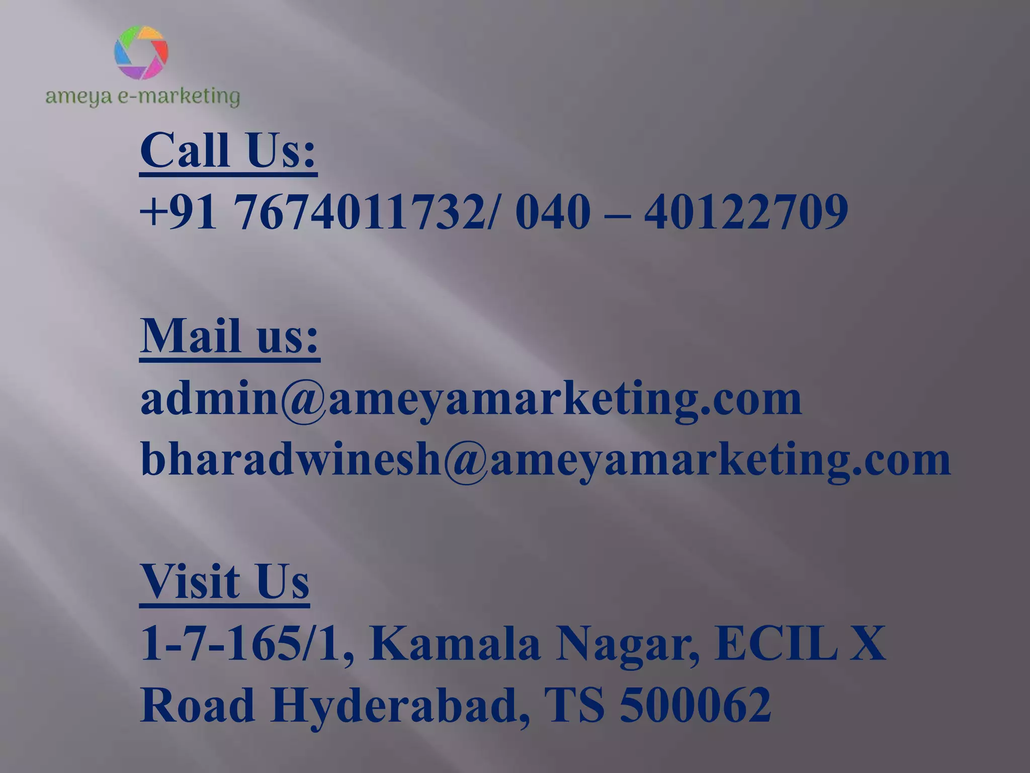 Call Us:
+91 7674011732/ 040 – 40122709
Mail us:
admin@ameyamarketing.com
bharadwinesh@ameyamarketing.com
Visit Us
1-7-165/1, Kamala Nagar, ECIL X
Road Hyderabad, TS 500062