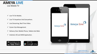 AMEYA LIVE
E:Infocom@ameyagroup.in
Live Mobile TV
AMEYA INFOCOM
 Live TV On Mobile.
 Live TV Anywhere And Everywhere.
 Live Streaming, Real Time Video.
 Screen Size Management.
 Delivery Over Mobile Phone, Tablets And Web.
 Android, iOS and WEB Application.
 