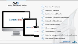 User-friendly Dashboard
Attendance Integration
Real-time Grades & Results
Placements & Internships Management
Notices & Holidays Calendar
Hassle-free Fee Payment
Library Integration
Alumni Network & Forums
Logins For Management, Staff, Parents And Students.
User-friendly GUI And Navigation
AMEYA INFOCOM
E:Infocom@ameyagroup.in
CMSCampus Management System
1
2
3
4
5
6
7
8
9
10
 