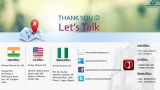 India Office:
Ameya Infocom Pvt. Ltd.
Ameya One.
DLF Phase V.
Golf Course Road.
Sec – 42. Gurgaon.
India.
THANKYOU 
Let’sTalk
www.ameyainfocom.in
www.facebook.com/ameyainfocom13
twitter.com/AmeyaInfocom
infocom@ameyagroup.in
U.S Office :
Ameya Infocom LLC.
19720 E. Walnut Drive
South, Suite 200
Walnut, California -
91789. USA.
India Office :
+ 91 - 124-2571477
+ 91 - 2572477
U.S Office :
+1(866) 706-6135
+1(909) 379-5590
Nigeria Office :
+234 - 8069623155
+234 - 7032485174
Ameya Infocom Ltd.
Plot 23, Otunba
Adeshina Adeleke, Off
Admiralty Way, Lekki
Phase-1, Lagos, Nigeria
Nigeria Office :
 