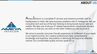 Ameya Infocom is a complete IT services and solutions provider with its
headquarters in India. We solve business problems with IT intelligence. We use
innovative tech and out of the box thinking to bring brands live on web and
mobile. We take care of all your IT related requirements and provide the best
solutions so that you can work on the other matters you are involved in.
We strive to provide consumer-friendly experience, as fulfillment of your needs
is our highest priority. Our creative professionals have comprehensive
knowledge and expertise, they believe in delivering the best in an effective
manner. Our unmatchable quality services speak for us.
ABOUT US
AMEYA INFOCOM
E:Infocom@ameyagroup.in
 