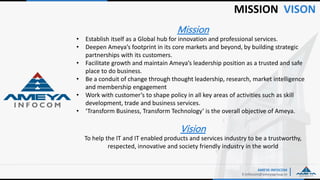 MISSION VISON
AMEYA INFOCOM
E:Infocom@ameyagroup.in
Mission
• Establish itself as a Global hub for innovation and professional services.
• Deepen Ameya’s footprint in its core markets and beyond, by building strategic
partnerships with its customers.
• Facilitate growth and maintain Ameya’s leadership position as a trusted and safe
place to do business.
• Be a conduit of change through thought leadership, research, market intelligence
and membership engagement
• Work with customer’s to shape policy in all key areas of activities such as skill
development, trade and business services.
• ‘Transform Business, Transform Technology’ is the overall objective of Ameya.
Vision
To help the IT and IT enabled products and services industry to be a trustworthy,
respected, innovative and society friendly industry in the world
 