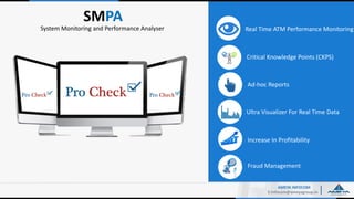 SMPA
E:Infocom@ameyagroup.in
Real Time ATM Performance MonitoringSystem Monitoring and Performance Analyser
Ultra Visualizer For Real Time Data
Critical Knowledge Points (CKPS)
Ad-hoc Reports
Increase In Profitability
AMEYA INFOCOM
Fraud Management
 