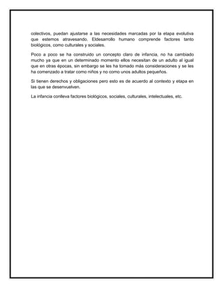 colectivos, puedan ajustarse a las necesidades marcadas por la etapa evolutiva
que estemos atravesando. Eldesarrollo humano comprende factores tanto
biológicos, como culturales y sociales.
Poco a poco se ha construido un concepto claro de infancia, no ha cambiado
mucho ya que en un determinado momento ellos necesitan de un adulto al igual
que en otras épocas, sin embargo se les ha tomado más consideraciones y se les
ha comenzado a tratar como niños y no como unos adultos pequeños.
Si tienen derechos y obligaciones pero esto es de acuerdo al contexto y etapa en
las que se desenvuelven.
La infancia conlleva factores biológicos, sociales, culturales, intelectuales, etc.

 