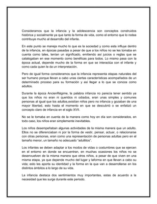 Consideramos que la infancia y la adolescencia son conceptos construidos
histórica y socialmente ya que tanto la forma de vida, como el entorno que lo rodea
contribuye mucho al desarrollo del infante.
En este punto se maneja mucho lo que es la sociedad y como esta influye dentro
de la infancia, en épocas pasadas a pesar de que a los niños no se les tomaba en
cuenta como tales, tenían un significado, emitiendo así juicios o reglas que se
catalogaban en ese momento como benéficas para todos. Lo mismo pasa con la
época actual, depende mucho de la forma en que se interactúa con el infante y
como cada quien le da un interpretación.
Pero de igual forma consideramos que la infancia representa etapas naturales del
ser humano porque llevan a cabo unas ciertas características acompañados de un
determinado proceso para su formación y así llegar a lo que se conoce como
adultos.
Durante la época AncienRégime, la palabra infancia no parecía tener sentido ya
que los niños no eran ni queridos ni odiados, eran unas simples y comunes
personas al igual que los adultos,existían niños pero no infancia y gozaban de una
mayor libertad, esto hasta el momento en que se descubrió o se enfatizó un
concepto claro de infancia en el siglo XVII.
No se le tomaba en cuenta de la manera como hoy en día son considerados, en
todo caso, los niños eran simplemente inevitables.
Los niños desempeñaban algunas actividades de la misma manera que un adulto.
Ellos no se diferenciaban ni por la forma de vestir, pensar, actuar, o relacionarse
con otras personas, eran como una representación de personas adultas pero en el
tamaño menor, un tamaño no adecuado “adultitos”.
Los infantes se deben adaptar a los modos de vidas o costumbres que se ejercen
en el entorno en donde se encuentran, en muchas ocasiones los niños no se
desenvuelven de la misma manera que otros niños, a pesar de que viven en una
misma etapa, ya que depende mucho del lugar y laforma en que llevan a cabo su
vida; esto les aporta su identidad y la forma en la que van a desarrollarse en los
distintos ámbitos a lo largo de su vida.
La infancia destaca dos sentimientos muy importantes, estas de acuerdo a la
necesidad que les surge durante este periodo.

 