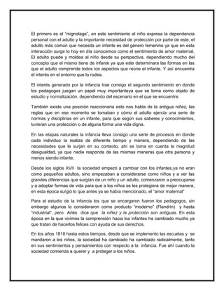 El primero es el “mignotage”, en este sentimiento el niño expresa la dependencia
personal con el adulto y la importante necesidad de protección por parte de este, el
adulto más común que necesita un infante es del género femenino ya que en esta
interacción surge lo hoy en día conocemos como el sentimiento de amor maternal.
El adulto puede y moldea al niño desde su perspectiva, dependiendo mucho del
concepto que el mismo tiene de infante ya que este determinara las formas en las
que el adulto comprende todos los aspectos que reúne el infante. Y así encuentra
el interés en el entorno que lo rodea.
El interés generado por la infancia trae consigo el segundo sentimiento en donde
los pedagogos juegan un papel muy importanteya que se toma como objeto de
estudio y normalización, dependiendo del escenario en el que se encuentre.
También existe una posición reaccionaria esto nos habla de la antigua niñez, las
reglas que en ese momento se tomaban y cómo el adulto ejercía una serie de
normas y disciplinas en un infante, para que según sus saberes y conocimientos,
tuvieran una protección o de alguna forma una vida digna.
En las etapas naturales la infancia lleva consigo una serie de procesos en donde
cada individuo la realiza de diferente tiempo y manera, dependiendo de las
necesidades que le surjan en su contexto, ahí se toma en cuenta la magnitud
desigualdad, ya que nadie responde de las mismas maneras que otra persona y
menos siendo infante.
Desde los siglos XVII la sociedad empezó a cambiar con los infantes,ya no eran
como pequeños adultos, sino empezaban a considerarse como niños y a ver las
grandes diferencias que surgían de un niño y un adulto, comenzaron a preocuparse
y a adoptar formas de vida para que a los niños se les protegiera de mejor manera,
en esta época surgió lo que antes ya se había mencionado, el “amor maternal”
Para el estudio de la infancia los que se encargaron fueron los pedagogos, sin
embargo algunos lo consideraron como producto “moderno” (Flandrin) y hasta
“industrial”, pero Ariés dice que la niñez y la protección son antiguas. En esta
época en la que vivimos la comprensión hacia los infantes ha cambiado mucho ya
que tratan de hacerlos felices con ayuda de sus derechos.
En los años 1810 hasta estos tiempos, desde que se implemento las escuelas y se
mandaron a los niños, la sociedad ha cambiado ha cambiado radicalmente, tanto
en sus sentimientos y pensamientos con respecto a la infancia. Fue ahí cuando la
sociedad comienza a querer y a proteger a los niños.

 