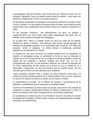 Los pedagogos ubicaron escuelas para construirles una “infancia normal” con una
sociedad agradable, fuera de trabajos hechos para los adultos, y solo hacer sus
derechos y obligaciones en tanto a su edad lo requería.
En las épocas medievales no distinguían a los alumnos conforme a la edad, tenían
a niños y adultos, y no los dividían por grados dentro de ellas, como antes ya se les
explico todos eran considerados de la misma manera, sin importar la apariencia o
edad.
En las escuelas modernas
hay delimitaciones, es decir, no aceptan a
cualquiera,tienen que tener hasta cierta edad, dependiendo del grado que se
estudie, de los cuales se encargan los pedagogos.
En el siglo XVII había un notable control de niños por parte de los adultos.
También se dieron a conocer más personas para educar en las escuelas, las
instituciones escolares surgieron en la modernidad para “encerrar” a la niñez, las
escuelas tenían un programa en donde incluían la enseñanza, pasividad
obediencia y la intimidación (P. Meyer).
La historia nos dice que una forma de escuela moderna son las disciplinas, el
sentido y la pedagogía porque va cambiando la forma en que se interpreta la
infancia, ya no es la misma forma que se producía en tiempos pasados; entran los
rasgos de una población y factores sociales que tienen que ver con el
comportamiento del niño. En las escuelas modernas, las culturas se apropian de
los niños, dependiendo de las culturas es la forma en que un infante se va a
desarrollar y desenvolver, ya que las acciones que los adultos hacen, son las
acciones que el infante ve como ejemplos para realizarlos.
Todos quedaban situados niños y adultos, ya había distinción entre ellos y la
posición de alumno tomaba posición en la vida del infante. Por eso quien construía
un alumno sin importar su edad era situada como si fuera un infante.
La modernidad se encargó de la infancia de acuerdo a características de la
población, características que se obtuvieron en distintas fuentes.
Cuando en la modernidad se había creado la escuela para formar a los infantes se
empezaron a construir significados erróneos de infancia, escolarización y niñez. Si
tienen una relación entre estos conceptos pero no es el mismo significado.
Se consideraba a la infancia como un nivel social en el que no se sabía con certeza
la realidad de los adultos, también habían cambios por representaciones sociales,
discursos o por sentimientos.

 